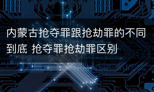 内蒙古抢夺罪跟抢劫罪的不同到底 抢夺罪抢劫罪区别