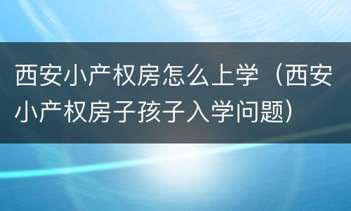 西安小产权房怎么上学（西安小产权房子孩子入学问题）