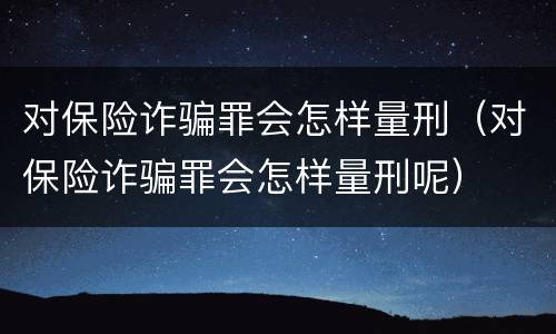 对保险诈骗罪会怎样量刑（对保险诈骗罪会怎样量刑呢）