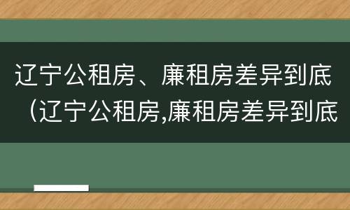 辽宁公租房、廉租房差异到底（辽宁公租房,廉租房差异到底多大）