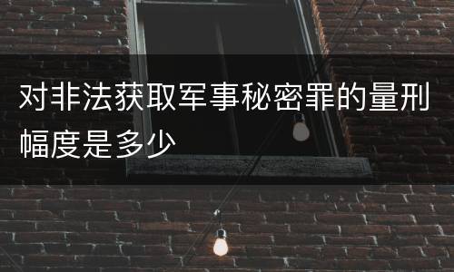 对非法获取军事秘密罪的量刑幅度是多少