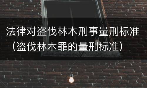 法律对盗伐林木刑事量刑标准（盗伐林木罪的量刑标准）