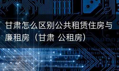 甘肃怎么区别公共租赁住房与廉租房（甘肃 公租房）