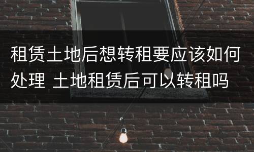 租赁土地后想转租要应该如何处理 土地租赁后可以转租吗