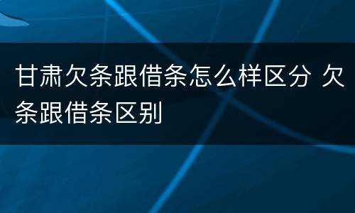 甘肃欠条跟借条怎么样区分 欠条跟借条区别