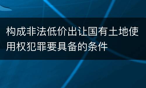 构成非法低价出让国有土地使用权犯罪要具备的条件