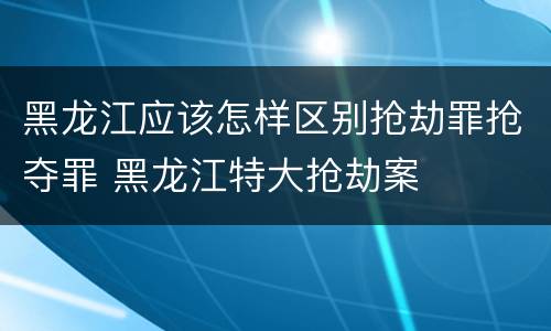 黑龙江应该怎样区别抢劫罪抢夺罪 黑龙江特大抢劫案