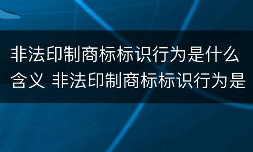 非法印制商标标识行为是什么含义 非法印制商标标识行为是什么含义呢