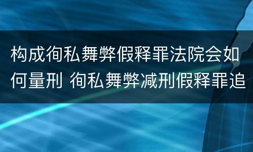 构成徇私舞弊假释罪法院会如何量刑 徇私舞弊减刑假释罪追诉开始时间