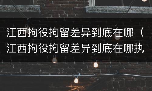 江西拘役拘留差异到底在哪（江西拘役拘留差异到底在哪执行）