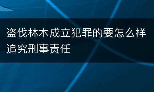 盗伐林木成立犯罪的要怎么样追究刑事责任