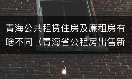 青海公共租赁住房及廉租房有啥不同（青海省公租房出售新原则）