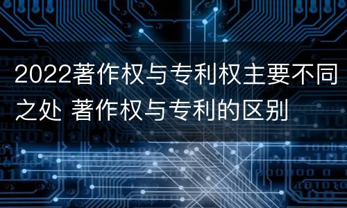 2022著作权与专利权主要不同之处 著作权与专利的区别