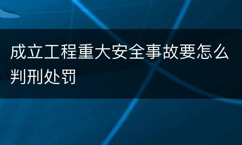 成立工程重大安全事故要怎么判刑处罚