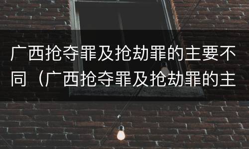 广西抢夺罪及抢劫罪的主要不同（广西抢夺罪及抢劫罪的主要不同犯罪）