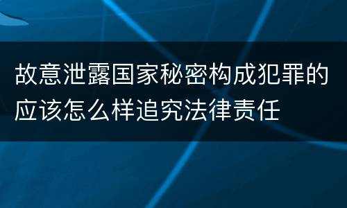 故意泄露国家秘密构成犯罪的应该怎么样追究法律责任