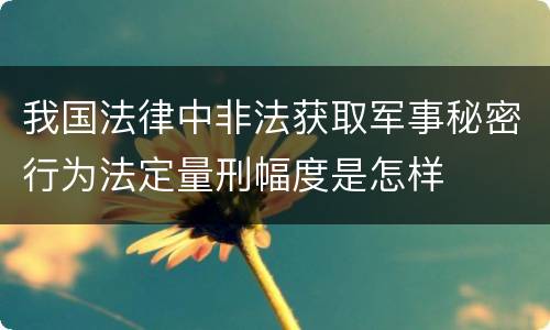 我国法律中非法获取军事秘密行为法定量刑幅度是怎样