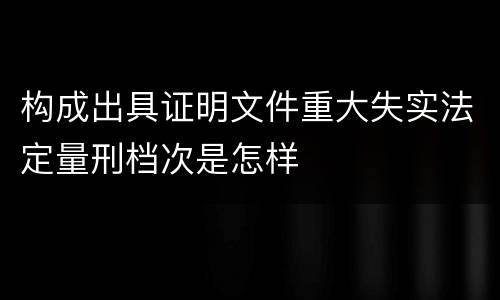 构成出具证明文件重大失实法定量刑档次是怎样