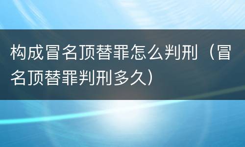 构成冒名顶替罪怎么判刑（冒名顶替罪判刑多久）