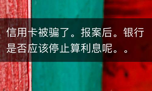 信用卡被骗了。报案后。银行是否应该停止算利息呢。。