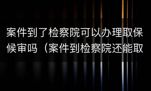 案件到了检察院可以办理取保候审吗（案件到检察院还能取保吗）