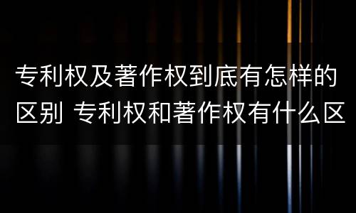 专利权及著作权到底有怎样的区别 专利权和著作权有什么区别