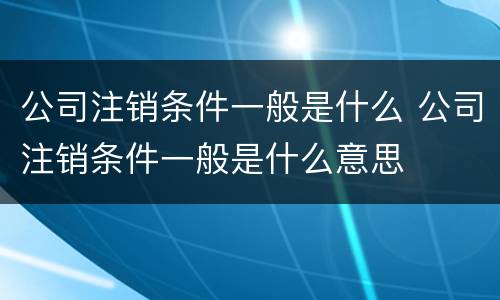 公司注销条件一般是什么 公司注销条件一般是什么意思