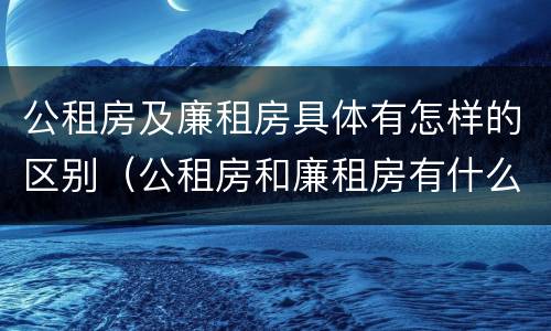 公租房及廉租房具体有怎样的区别（公租房和廉租房有什么区别?2019年的）