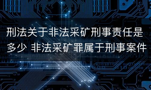 刑法关于非法采矿刑事责任是多少 非法采矿罪属于刑事案件吗