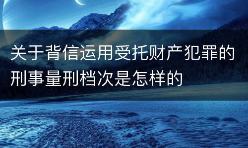 关于背信运用受托财产犯罪的刑事量刑档次是怎样的