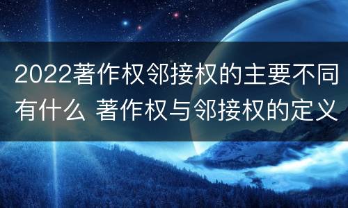 2022著作权邻接权的主要不同有什么 著作权与邻接权的定义是什么