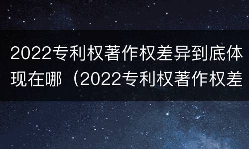 2022专利权著作权差异到底体现在哪（2022专利权著作权差异到底体现在哪几个方面）