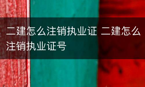 二建怎么注销执业证 二建怎么注销执业证号