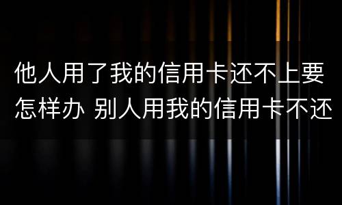 他人用了我的信用卡还不上要怎样办 别人用我的信用卡不还,有没有刑事责任