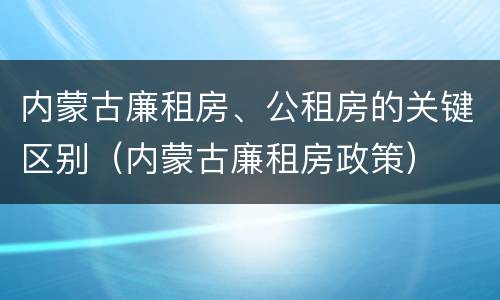 内蒙古廉租房、公租房的关键区别（内蒙古廉租房政策）