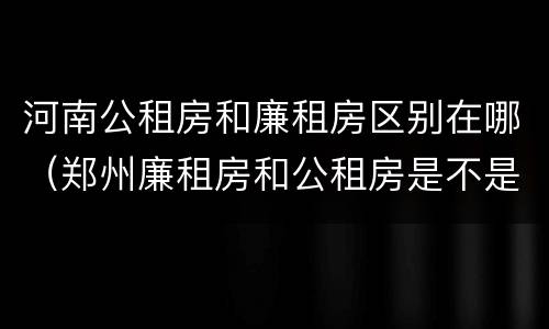 河南公租房和廉租房区别在哪（郑州廉租房和公租房是不是一样）