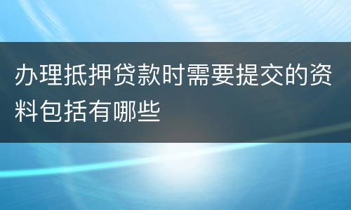 办理抵押贷款时需要提交的资料包括有哪些