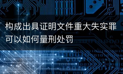 构成出具证明文件重大失实罪可以如何量刑处罚