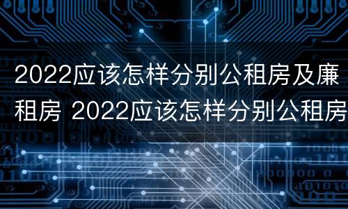 2022应该怎样分别公租房及廉租房 2022应该怎样分别公租房及廉租房呢