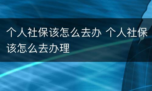 个人社保该怎么去办 个人社保该怎么去办理