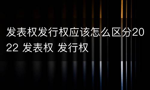 发表权发行权应该怎么区分2022 发表权 发行权