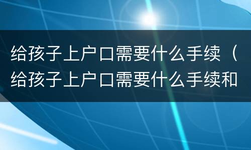 给孩子上户口需要什么手续（给孩子上户口需要什么手续和证件2021）