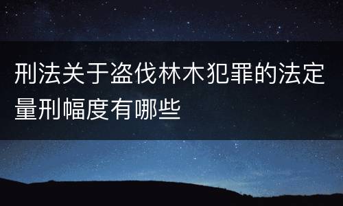 刑法关于盗伐林木犯罪的法定量刑幅度有哪些