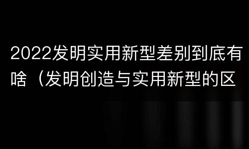 2022发明实用新型差别到底有啥（发明创造与实用新型的区别）