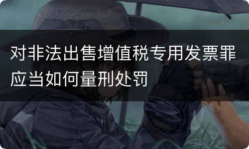 对非法出售增值税专用发票罪应当如何量刑处罚