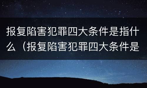 报复陷害犯罪四大条件是指什么（报复陷害犯罪四大条件是指什么呢）