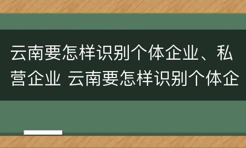 云南要怎样识别个体企业、私营企业 云南要怎样识别个体企业,私营企业,公司