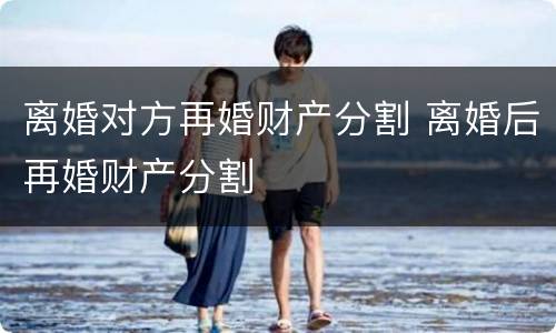 离婚对方再婚财产分割 离婚后再婚财产分割