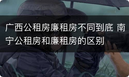 广西公租房廉租房不同到底 南宁公租房和廉租房的区别