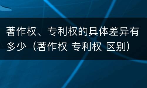 著作权、专利权的具体差异有多少（著作权 专利权 区别）